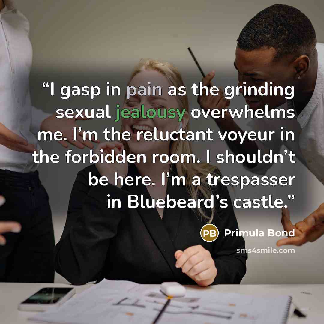 “I gasp in pain as the grinding sexual jealousy overwhelms me. I’m the reluctant voyeur in the forbidden room. I shouldn’t be here. I’m a trespasser in Bluebeard’s castle.” quote by Primula Bond
