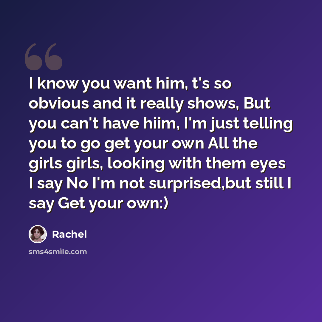 “I know you want him, t's so obvious and it really shows, But you can't have hiim, I'm just telling you to go get your own All the girls girls, looking with them eyes I say No I'm not surprised,but still I say Get your own:)” quote by Rachel