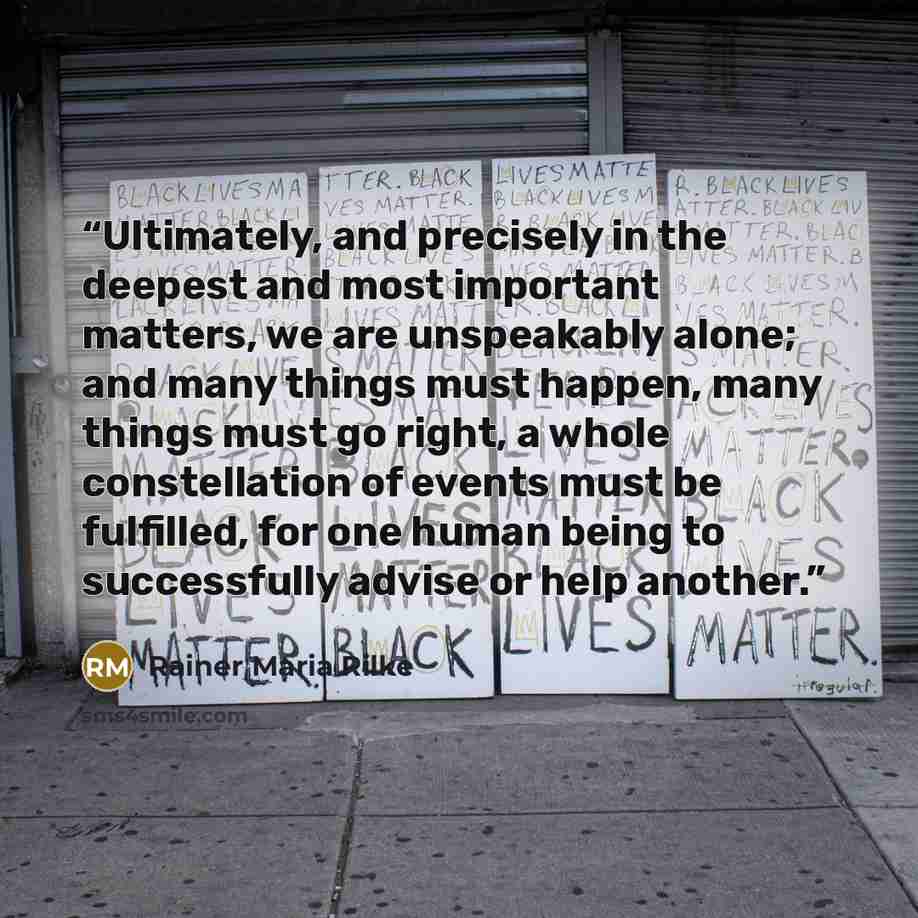 “Ultimately, and precisely in the deepest and most important matters, we are unspeakably alone; and many things must happen, many things must go right, a whole constellation of events must be fulfilled, for one human being to successfully advise or help another.” quote by Rainer Maria Rilke