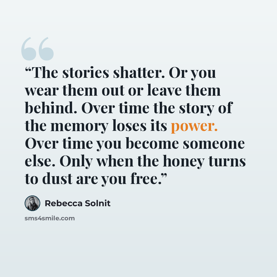 “The stories shatter. Or you wear them out or leave them behind. Over time the story of the memory loses its power. Over time you become someone else. Only when the honey turns to dust are you free.” quote by Rebecca Solnit