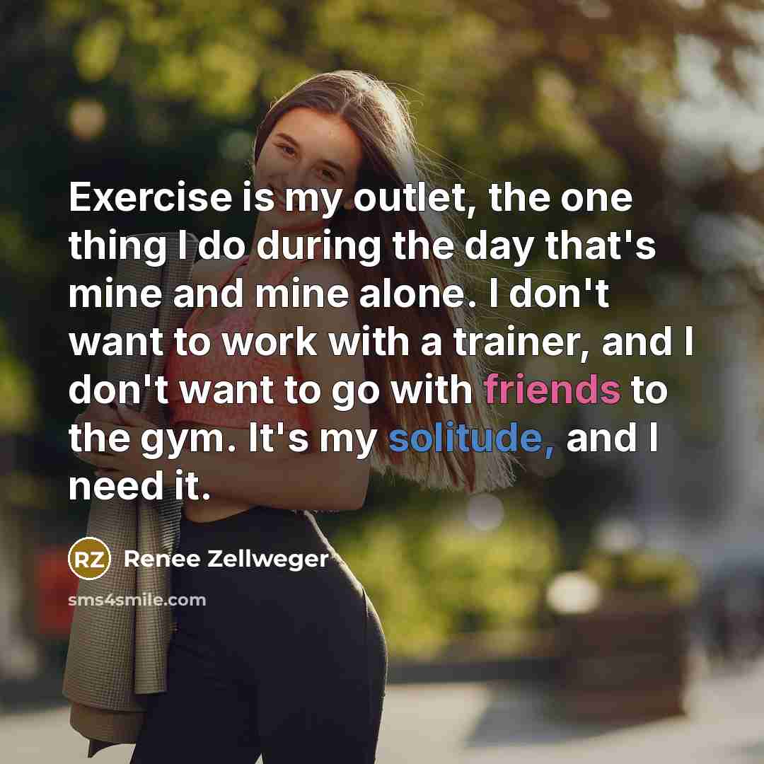 “Exercise is my outlet, the one thing I do during the day that's mine and mine alone. I don't want to work with a trainer, and I don't want to go with friends to the gym. It's my solitude, and I need it.” quote by Renee Zellweger