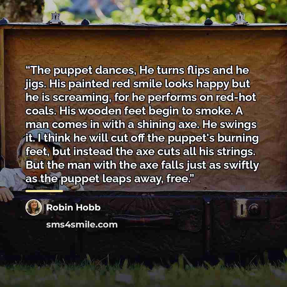 “The puppet dances, He turns flips and he jigs. His painted red smile looks happy but he is screaming, for he performs on red-hot coals. His wooden feet begin to smoke. A man comes in with a shining axe. He swings it. I think he will cut off the puppet's burning feet, but instead the axe cuts all…” quote by Robin Hobb