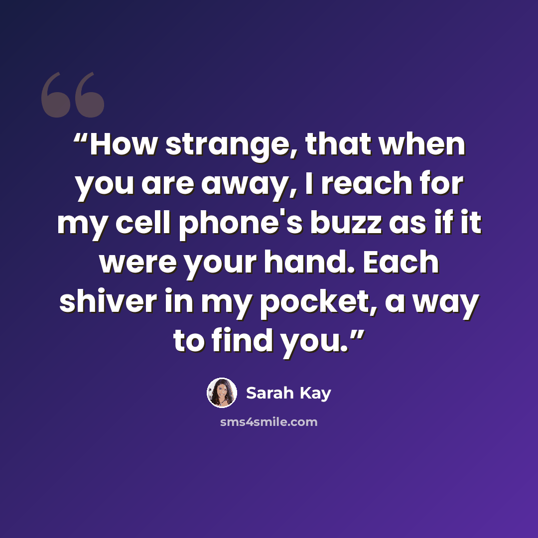 “How strange, that when you are away, I reach for my cell phone's buzz as if it were your hand. Each shiver in my pocket, a way to find you.” quote by Sarah Kay