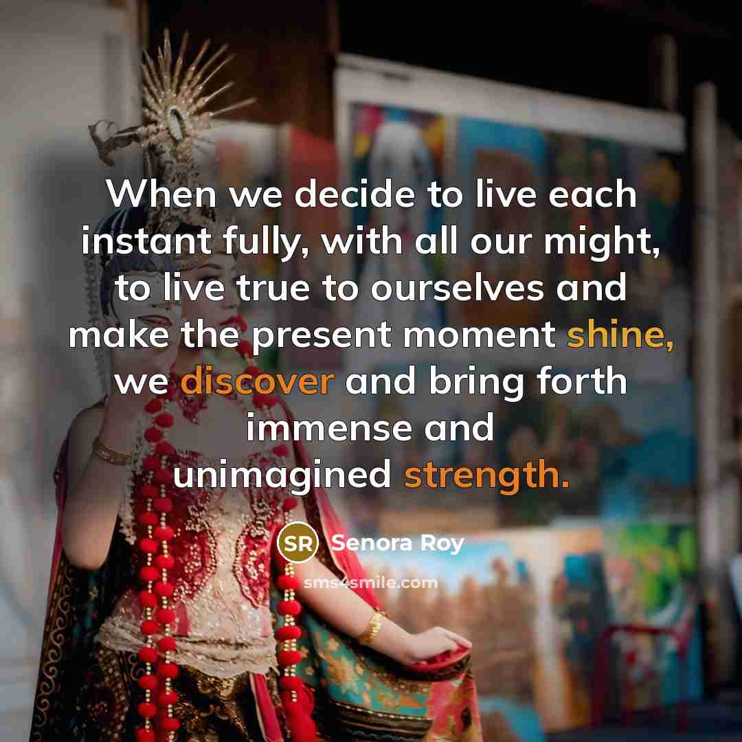 “When we decide to live each instant fully, with all our might, to live true to ourselves and make the present moment shine, we discover and bring forth immense and unimagined strength.” quote by Senora Roy