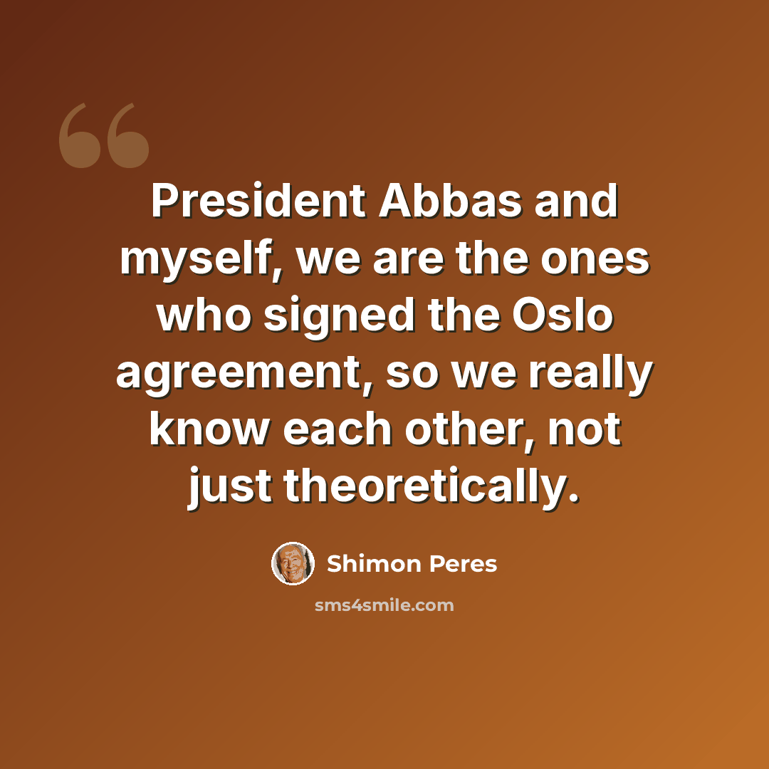 “President Abbas and myself, we are the ones who signed the Oslo agreement, so we really know each other, not just theoretically.” quote by Shimon Peres