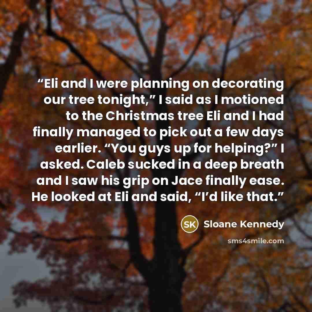 “Eli and I were planning on decorating our tree tonight,” I said as I motioned to the Christmas tree Eli and I had finally managed to pick out a few days earlier. “You guys up for helping?” I asked. Caleb sucked in a deep breath and I saw his grip on Jace finally ease. He looked at Eli and said…” quote by Sloane Kennedy