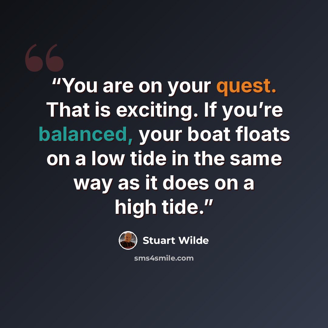 “You are on your quest. That is exciting. If you’re balanced, your boat floats on a low tide in the same way as it does on a high tide.” quote by Stuart Wilde