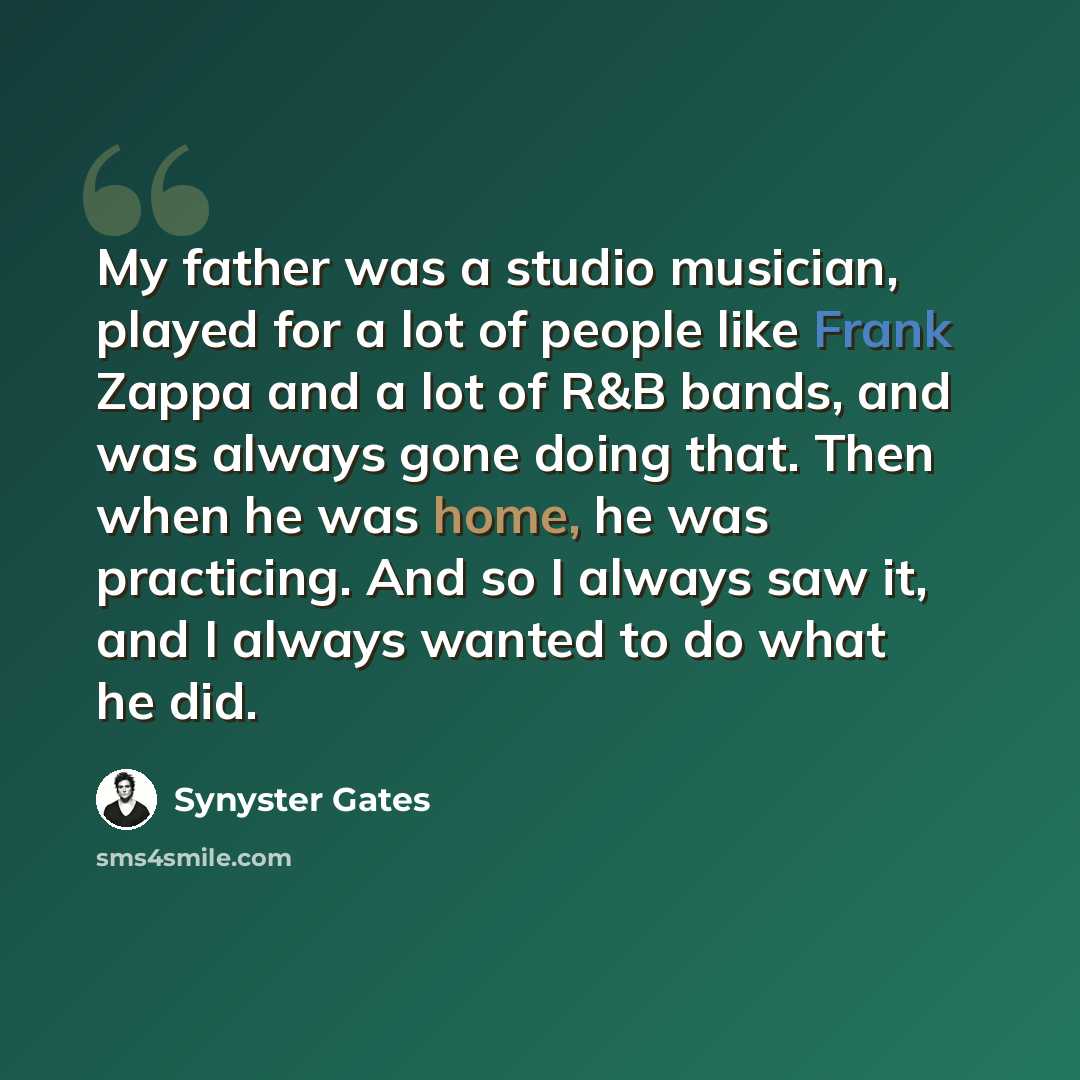 “My father was a studio musician, played for a lot of people like Frank Zappa and a lot of R&B bands, and was always gone doing that. Then when he was home, he was practicing. And so I always saw it, and I always wanted to do what he did.” quote by Synyster Gates
