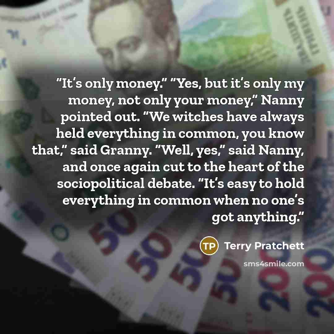 “It’s only money.” “Yes, but it’s only my money, not only your money,” Nanny pointed out. “We witches have always held everything in common, you know that,” said Granny. “Well, yes,” said Nanny, and once again cut to the heart of the sociopolitical debate. “It’s easy to hold everything in common…” quote by Terry Pratchett