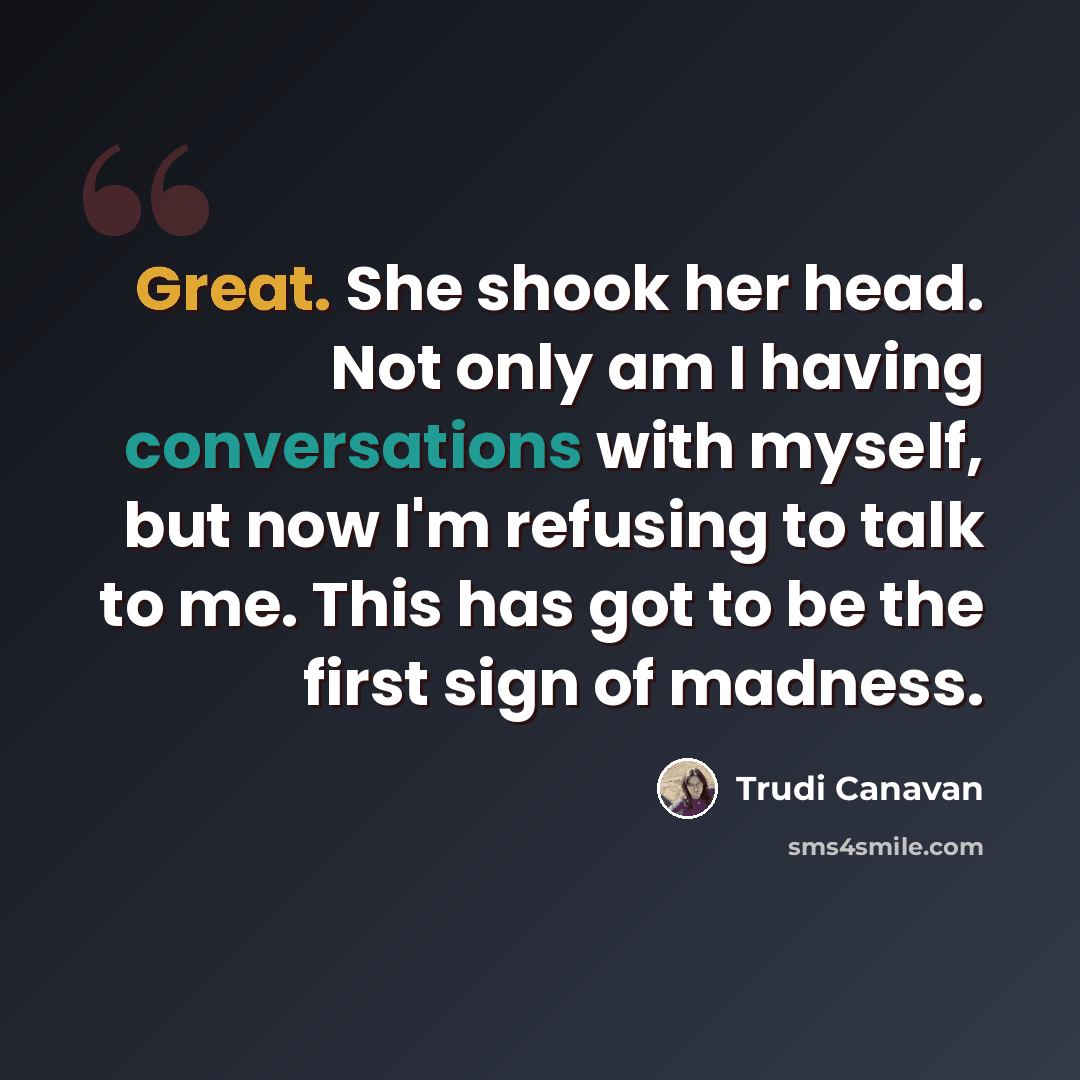 “Great. She shook her head. Not only am I having conversations with myself, but now I'm refusing to talk to me. This has got to be the first sign of madness.” quote by Trudi Canavan