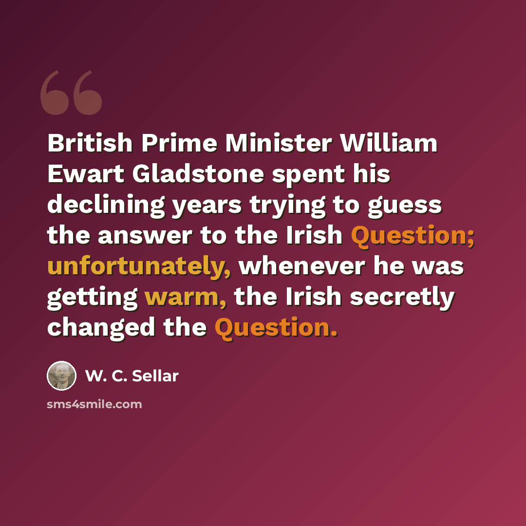 “British Prime Minister William Ewart Gladstone spent his declining years trying to guess the answer to the Irish Question; unfortunately, whenever he was getting warm, the Irish secretly changed the Question.” quote by W. C. Sellar