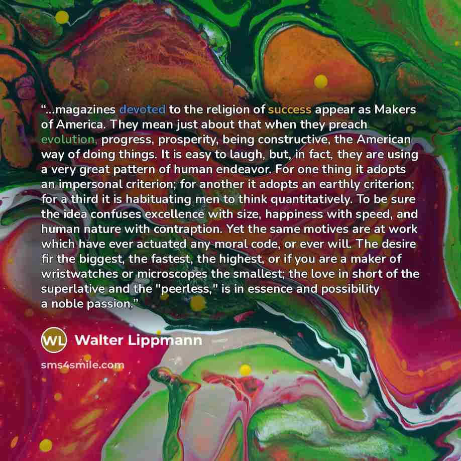 “...magazines devoted to the religion of success appear as Makers of America. They mean just about that when they preach evolution, progress, prosperity, being constructive, the American way of doing things. It is easy to laugh, but, in fact, they are using a very great pattern of human endeavor…” quote by Walter Lippmann