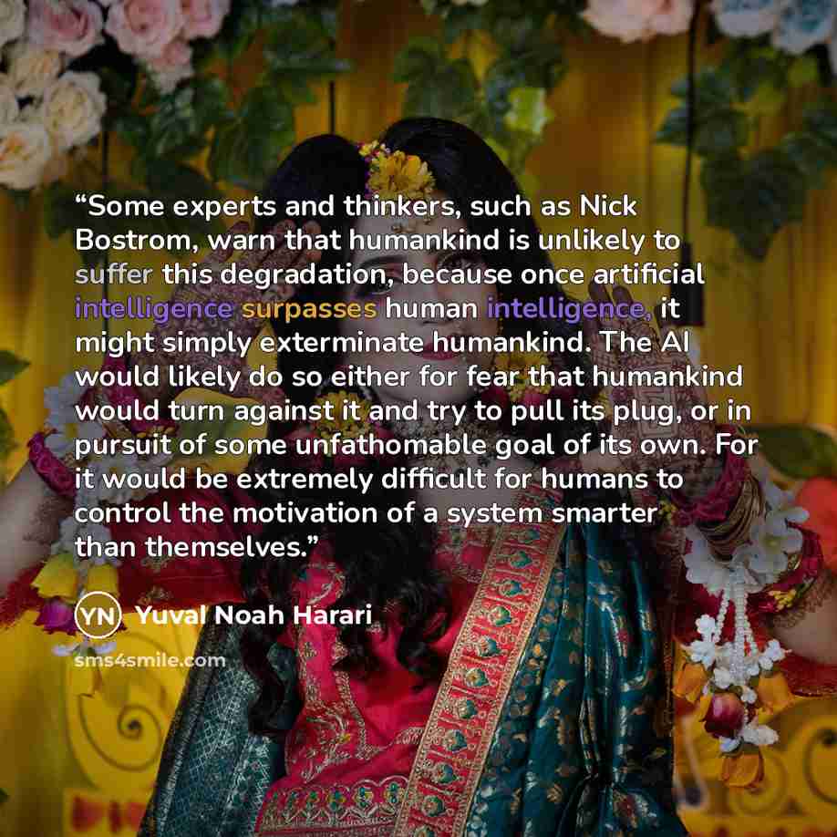 “Some experts and thinkers, such as Nick Bostrom, warn that humankind is unlikely to suffer this degradation, because once artificial intelligence surpasses human intelligence, it might simply exterminate humankind. The AI would likely do so either for fear that humankind would turn against it and…” quote by Yuval Noah Harari