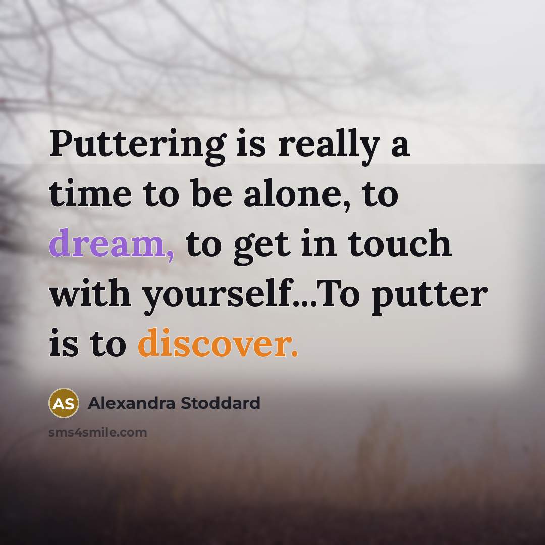 “Puttering is really a time to be alone, to dream, to get in touch with yourself...To putter is to discover.” quote by Alexandra Stoddard