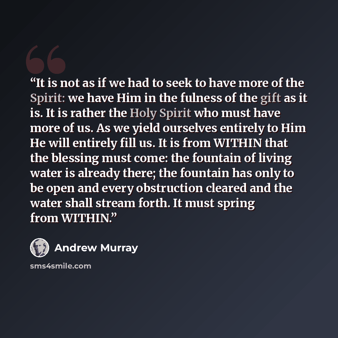“It is not as if we had to seek to have more of the Spirit: we have Him in the fulness of the gift as it is. It is rather the Holy Spirit who must have more of us. As we yield ourselves entirely to Him He will entirely fill us. It is from WITHIN that the blessing must come: the fountain of living…” quote by Andrew Murray