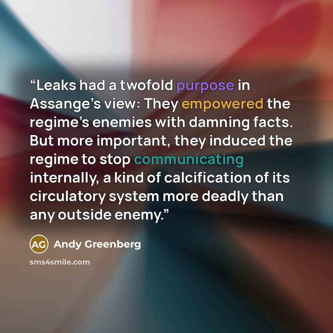 “Leaks had a twofold purpose in Assange’s view: They empowered the regime’s enemies with damning facts. But more important, they induced the regime to stop communicating internally, a kind of calcification of its circulatory system more deadly than any outside enemy.” quote by Andy Greenberg