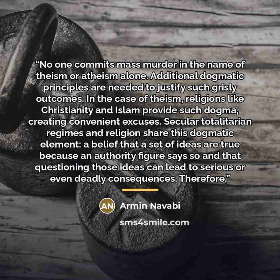 “No one commits mass murder in the name of theism or atheism alone. Additional dogmatic principles are needed to justify such grisly outcomes. In the case of theism, religions like Christianity and Islam provide such dogma, creating convenient excuses. Secular totalitarian regimes and religion…” quote by Armin Navabi