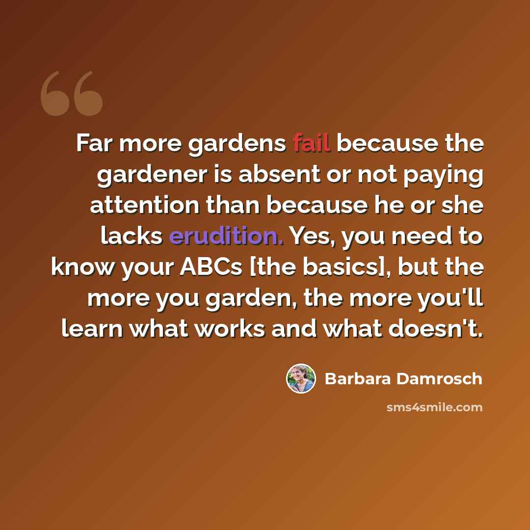 “Far more gardens fail because the gardener is absent or not paying attention than because he or she lacks erudition. Yes, you need to know your ABCs [the basics], but the more you garden, the more you'll learn what works and what doesn't.” quote by Barbara Damrosch