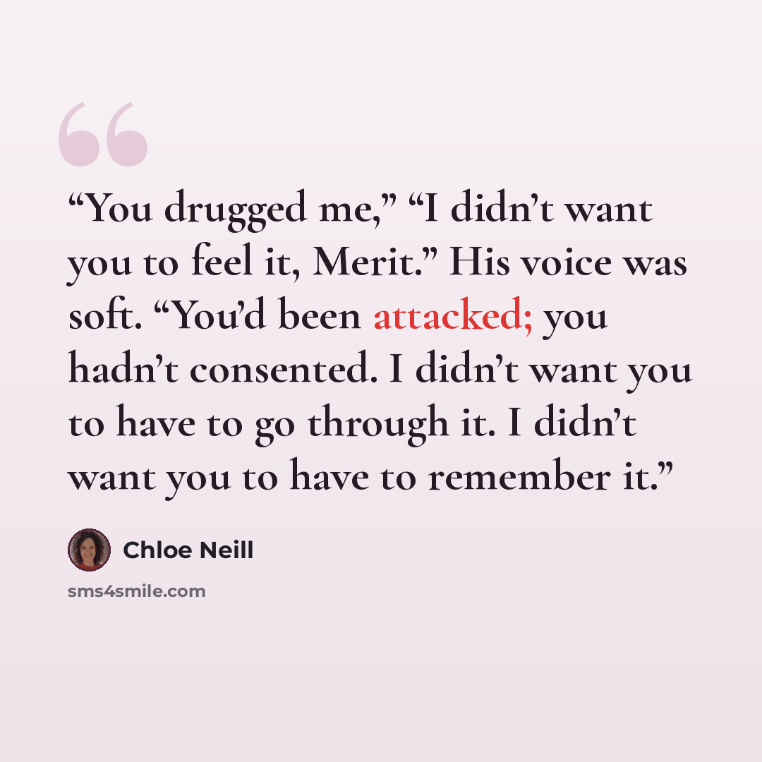“You drugged me,” “I didn’t want you to feel it, Merit.” His voice was soft. “You’d been attacked; you hadn’t consented. I didn’t want you to have to go through it. I didn’t want you to have to remember it.” quote by Chloe Neill