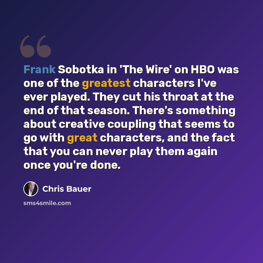 “Frank Sobotka in 'The Wire' on HBO was one of the greatest characters I've ever played. They cut his throat at the end of that season. There's something about creative coupling that seems to go with great characters, and the fact that you can never play them again once you're done.” quote by Chris Bauer