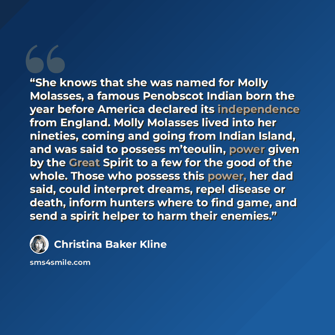 “She knows that she was named for Molly Molasses, a famous Penobscot Indian born the year before America declared its independence from England. Molly Molasses lived into her nineties, coming and going from Indian Island, and was said to possess m’teoulin, power given by the Great Spirit to a few…” quote by Christina Baker Kline