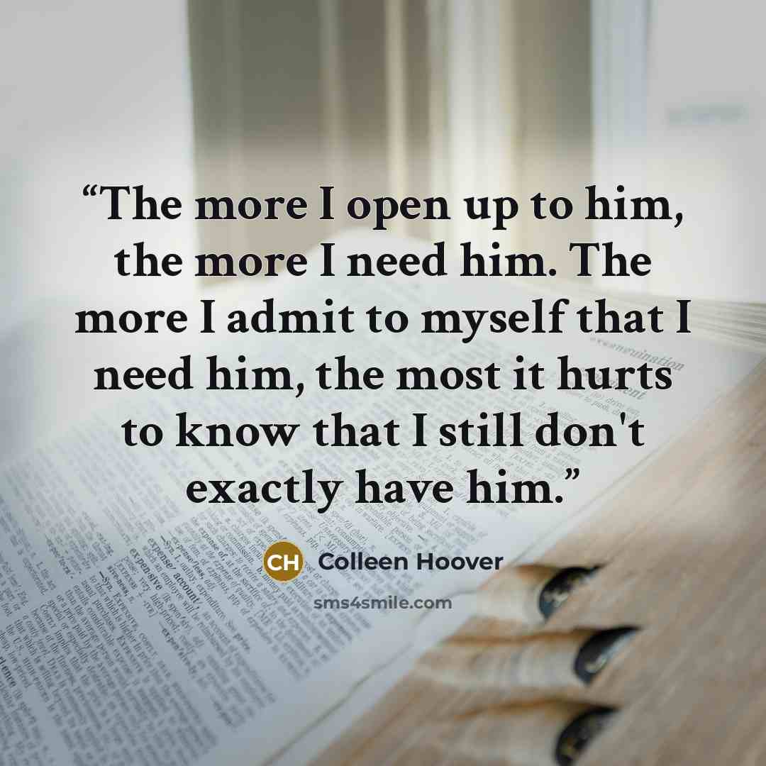 “The more I open up to him, the more I need him. The more I admit to myself that I need him, the most it hurts to know that I still don't exactly have him.” quote by Colleen Hoover