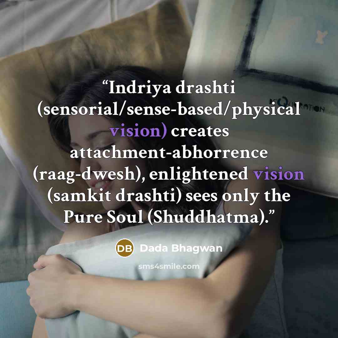 “Indriya drashti (sensorial/sense-based/physical vision) creates attachment-abhorrence (raag-dwesh), enlightened vision (samkit drashti) sees only the Pure Soul (Shuddhatma).” quote by Dada Bhagwan