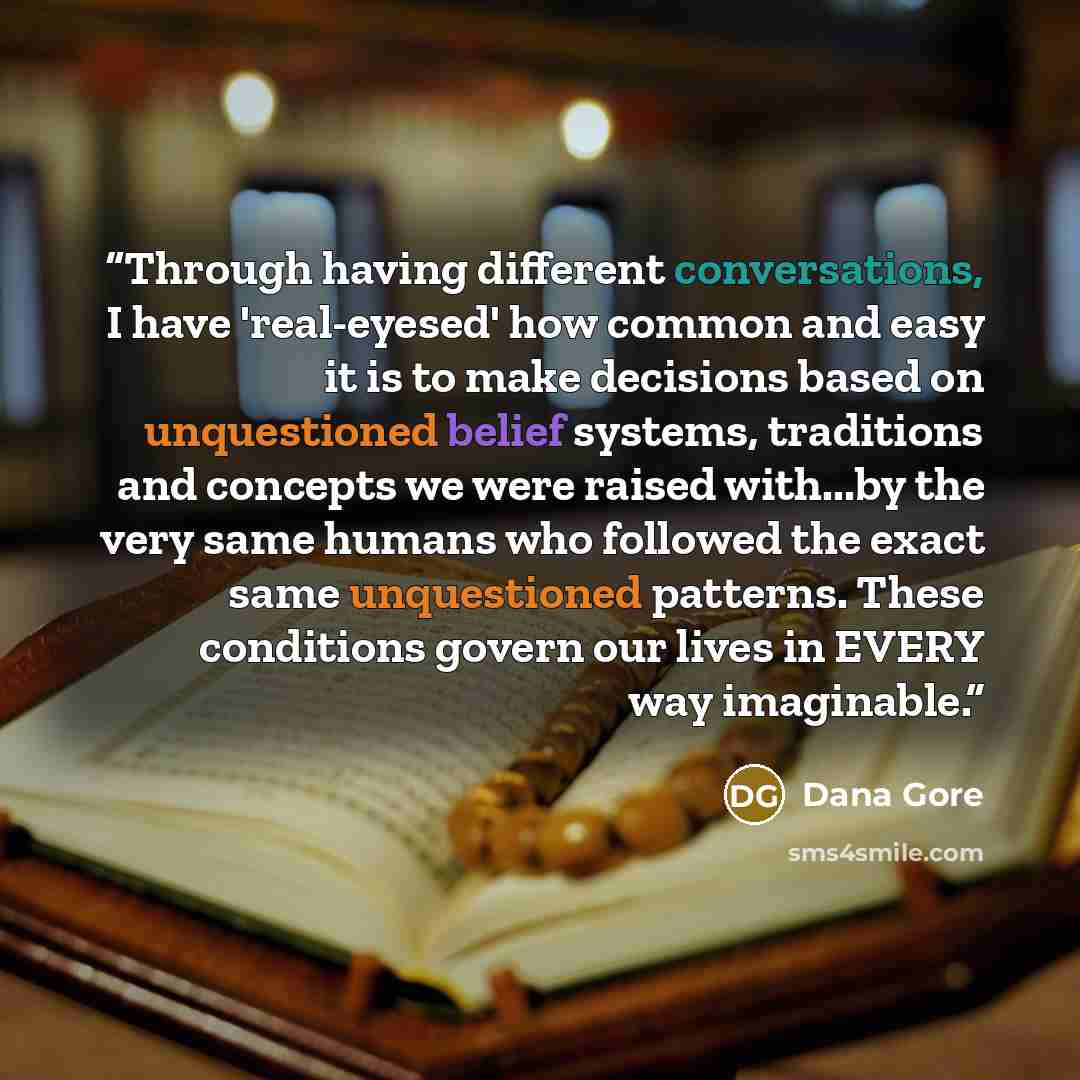“Through having different conversations, I have 'real-eyesed' how common and easy it is to make decisions based on unquestioned belief systems, traditions and concepts we were raised with...by the very same humans who followed the exact same unquestioned patterns. These conditions govern our lives…” quote by Dana Gore