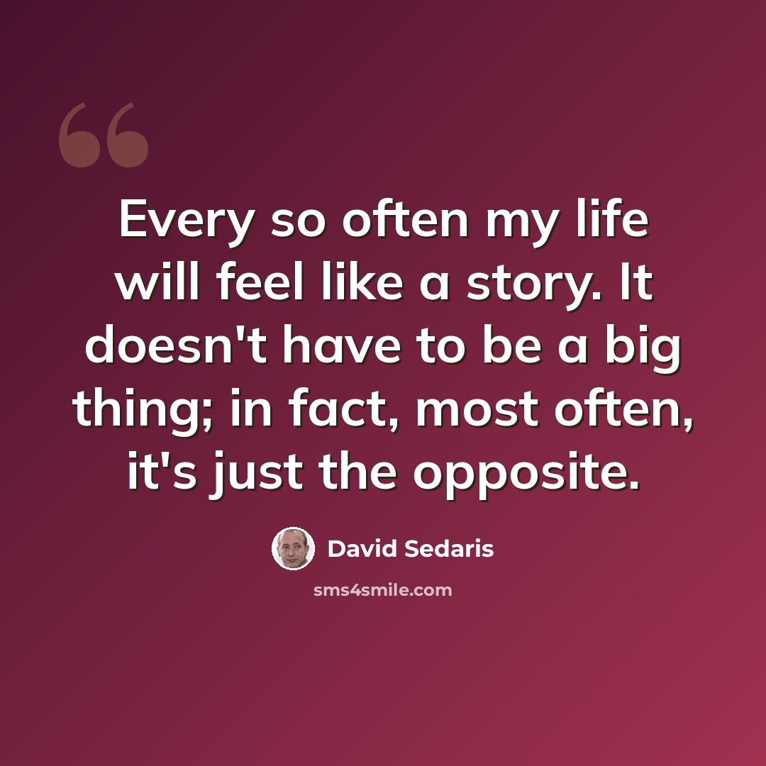 “Every so often my life will feel like a story. It doesn't have to be a big thing; in fact, most often, it's just the opposite.” quote by David Sedaris