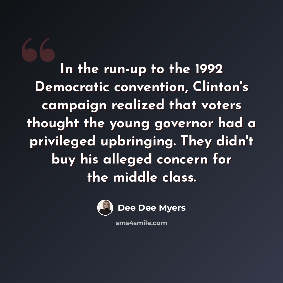 “In the run-up to the 1992 Democratic convention, Clinton's campaign realized that voters thought the young governor had a privileged upbringing. They didn't buy his alleged concern for the middle class.” quote by Dee Dee Myers