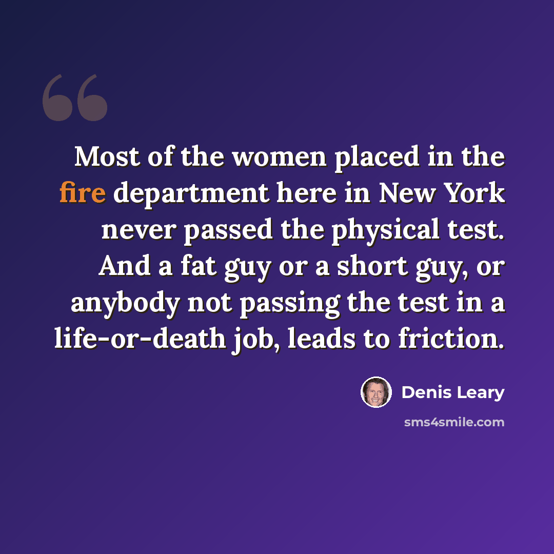 “Most of the women placed in the fire department here in New York never passed the physical test. And a fat guy or a short guy, or anybody not passing the test in a life-or-death job, leads to friction.” quote by Denis Leary