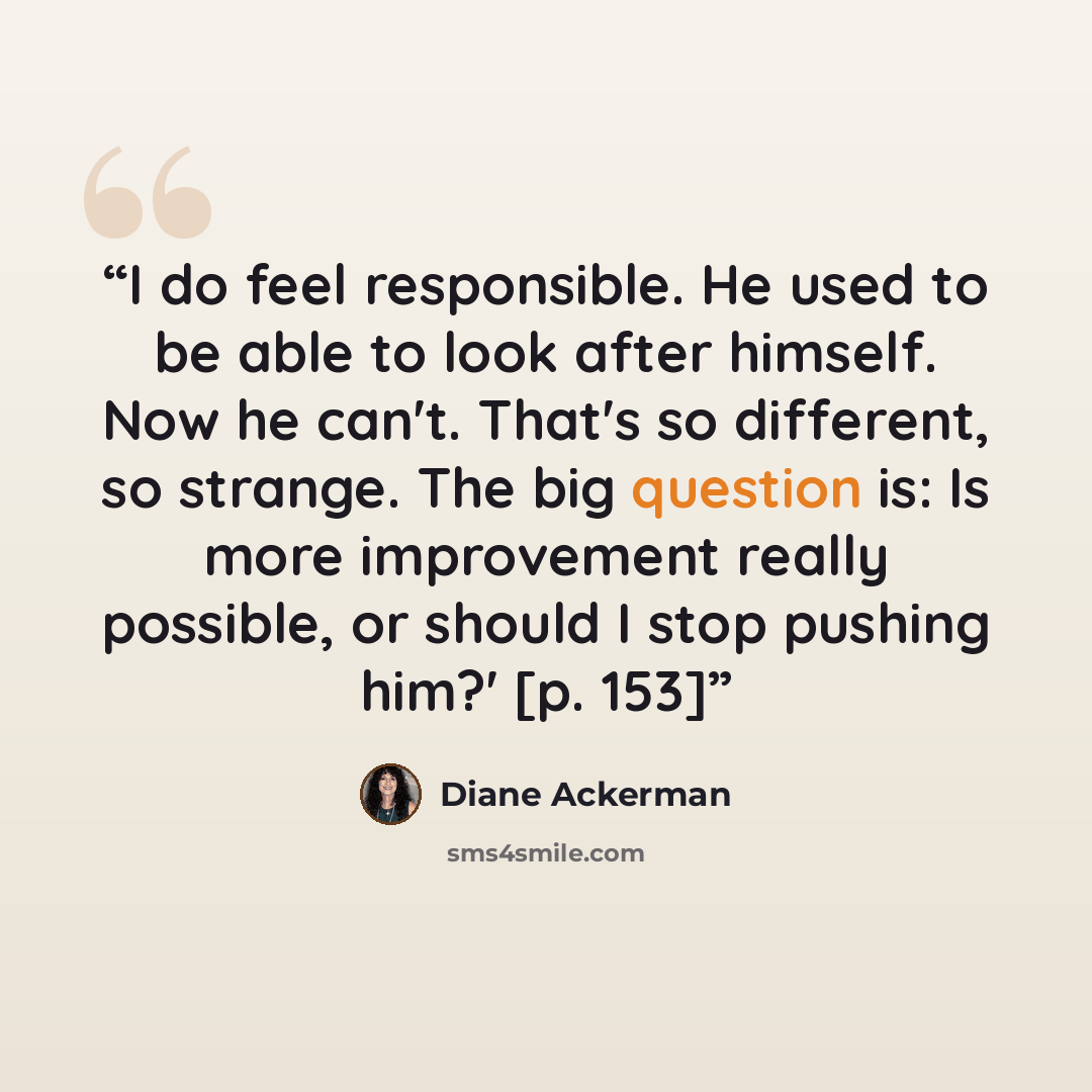 “I do feel responsible. He used to be able to look after himself. Now he can't. That's so different, so strange. The big question is: Is more improvement really possible, or should I stop pushing him?' [p. 153]” quote by Diane Ackerman
