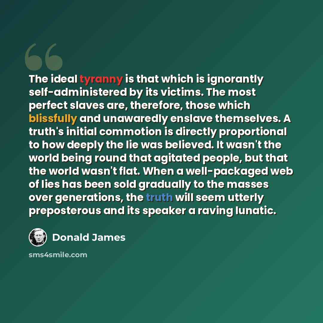 “The ideal tyranny is that which is ignorantly self-administered by its victims. The most perfect slaves are, therefore, those which blissfully and unawaredly enslave themselves. A truth's initial commotion is directly proportional to how deeply the lie was believed. It wasn't the world being round…” quote by Donald James