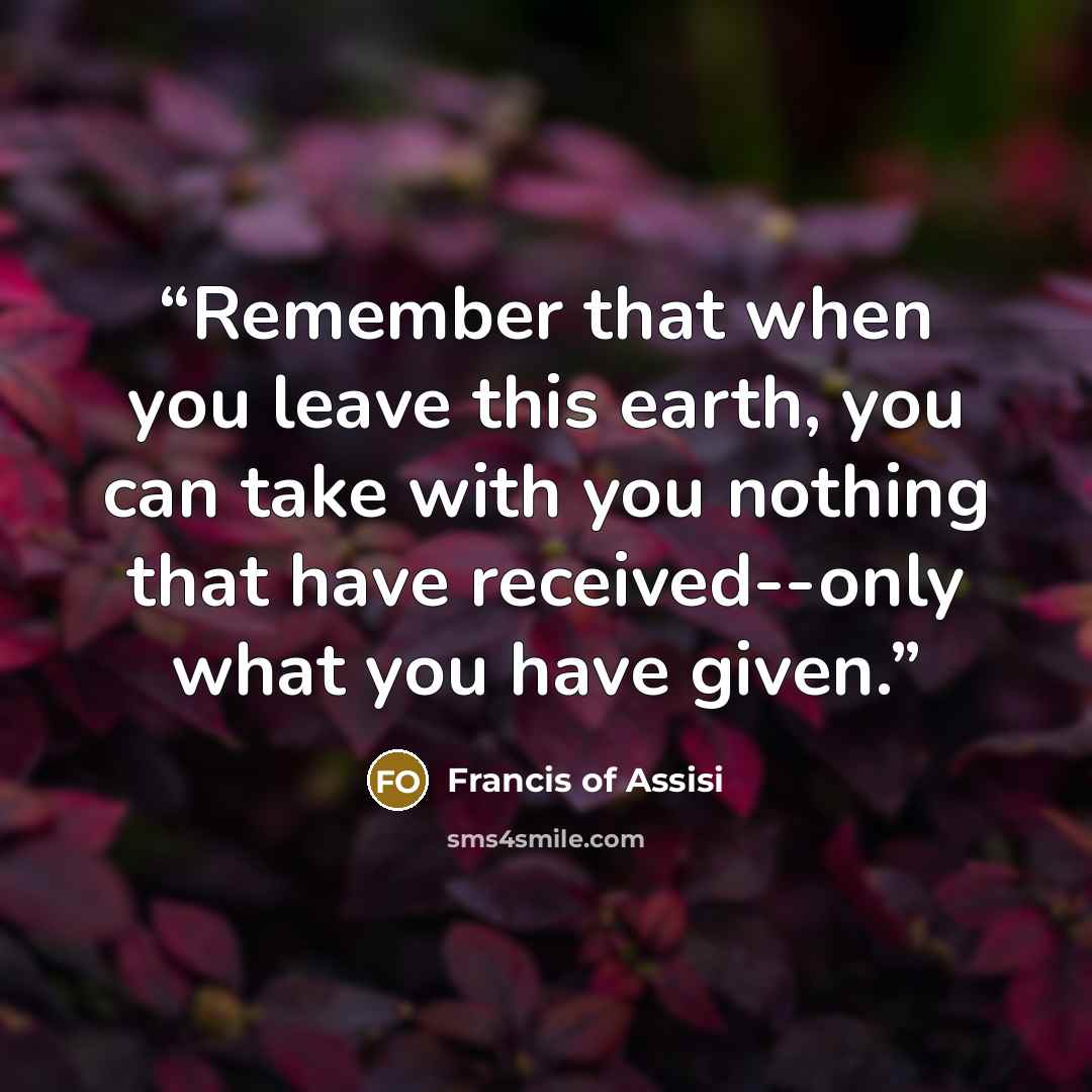 “Remember that when you leave this earth, you can take with you nothing that have received--only what you have given.” quote by Francis of Assisi