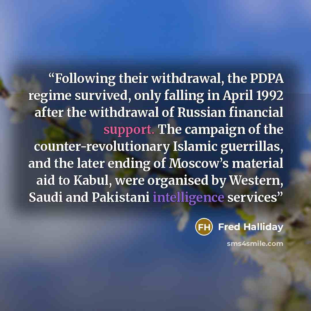 “Following their withdrawal, the PDPA regime survived, only falling in April 1992 after the withdrawal of Russian financial support. The campaign of the counter-revolutionary Islamic guerrillas, and the later ending of Moscow’s material aid to Kabul, were organised by Western, Saudi and Pakistani…” quote by Fred Halliday