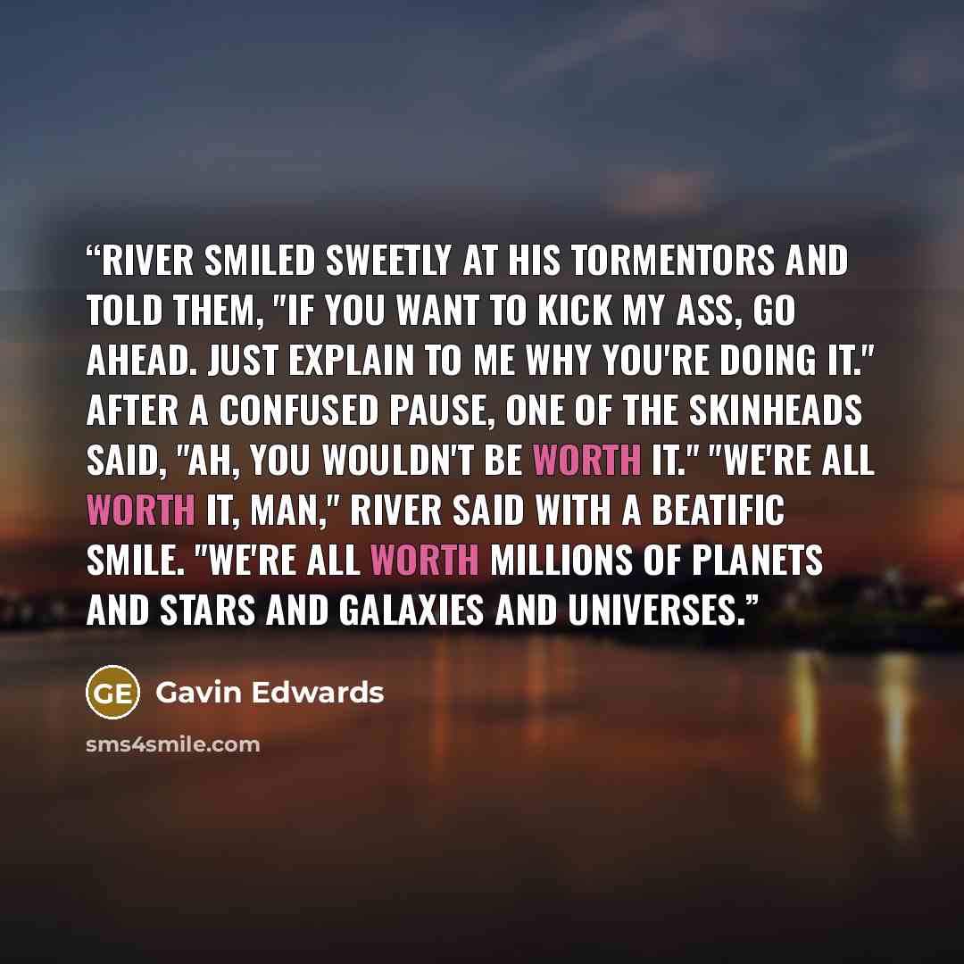 “River smiled sweetly at his tormentors and told them, "If you want to kick my ass, go ahead. Just explain to me why you're doing it." After a confused pause, one of the skinheads said, "Ah, you wouldn't be worth it." "We're all worth it, man," River said with a beatific smile. "We're all worth…” quote by Gavin Edwards