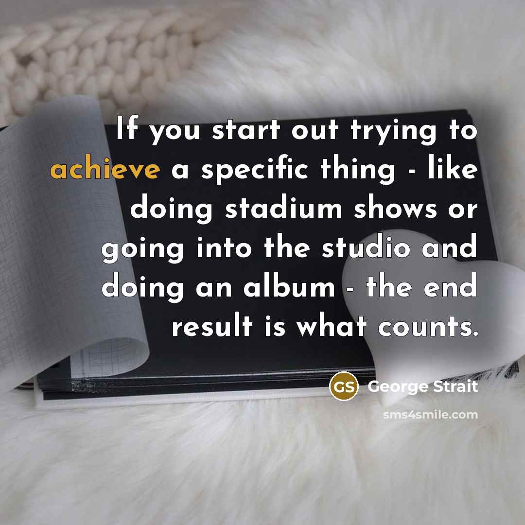 “If you start out trying to achieve a specific thing - like doing stadium shows or going into the studio and doing an album - the end result is what counts.” quote by George Strait
