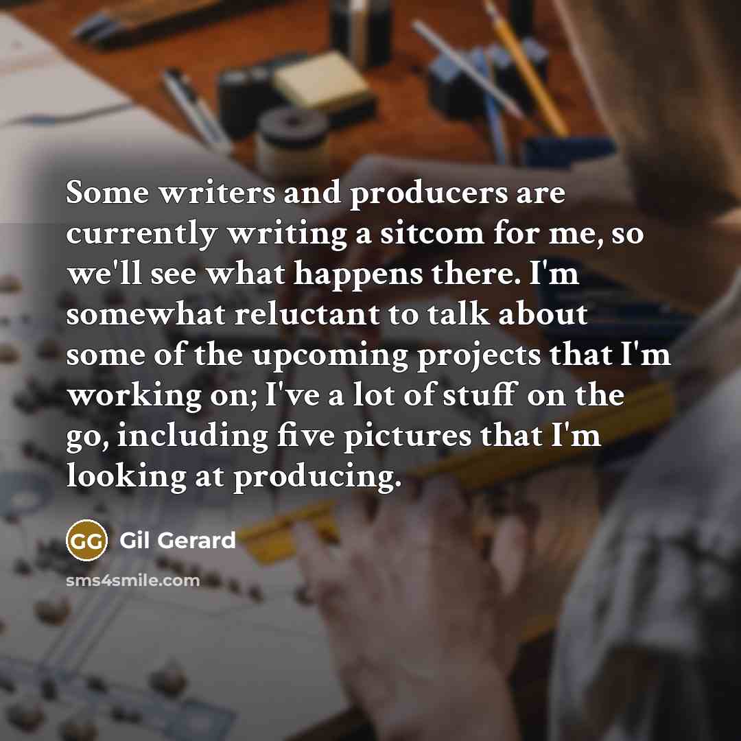 “Some writers and producers are currently writing a sitcom for me, so we'll see what happens there. I'm somewhat reluctant to talk about some of the upcoming projects that I'm working on; I've a lot of stuff on the go, including five pictures that I'm looking at producing.” quote by Gil Gerard