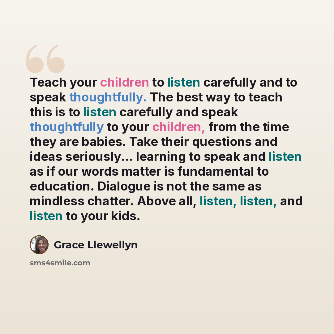 “Teach your children to listen carefully and to speak thoughtfully. The best way to teach this is to listen carefully and speak thoughtfully to your children, from the time they are babies. Take their questions and ideas seriously... learning to speak and listen as if our words matter is…” quote by Grace Llewellyn