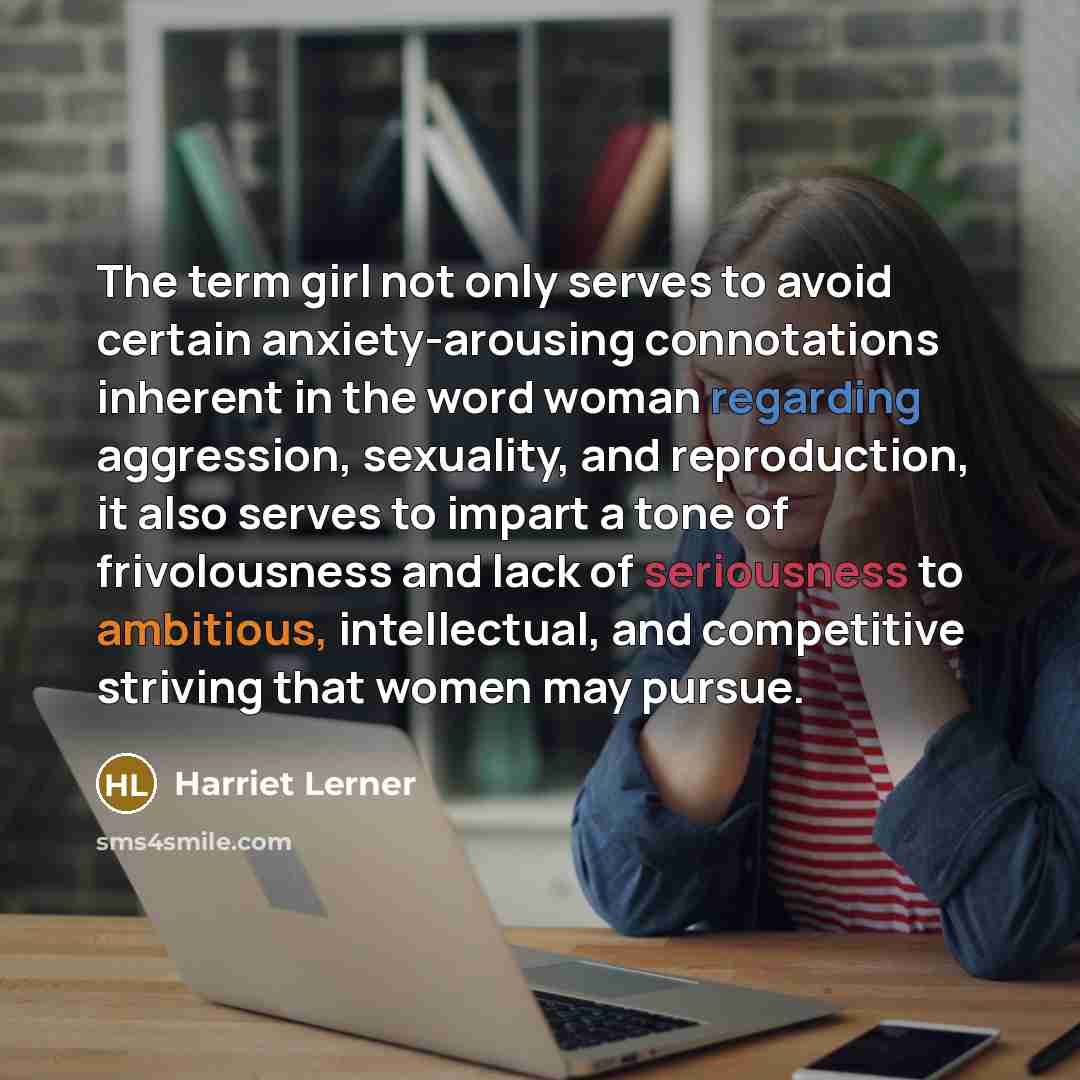 “The term girl not only serves to avoid certain anxiety-arousing connotations inherent in the word woman regarding aggression, sexuality, and reproduction, it also serves to impart a tone of frivolousness and lack of seriousness to ambitious, intellectual, and competitive striving that women may…” quote by Harriet Lerner