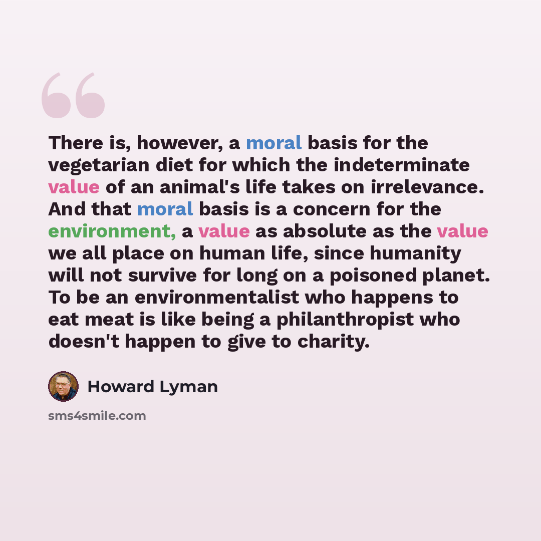 “There is, however, a moral basis for the vegetarian diet for which the indeterminate value of an animal's life takes on irrelevance. And that moral basis is a concern for the environment, a value as absolute as the value we all place on human life, since humanity will not survive for long on a…” quote by Howard Lyman