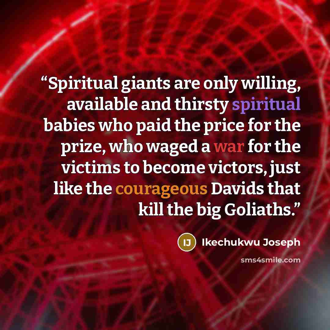 “Spiritual giants are only willing, available and thirsty spiritual babies who paid the price for the prize, who waged a war for the victims to become victors, just like the courageous Davids that kill the big Goliaths.” quote by Ikechukwu Joseph