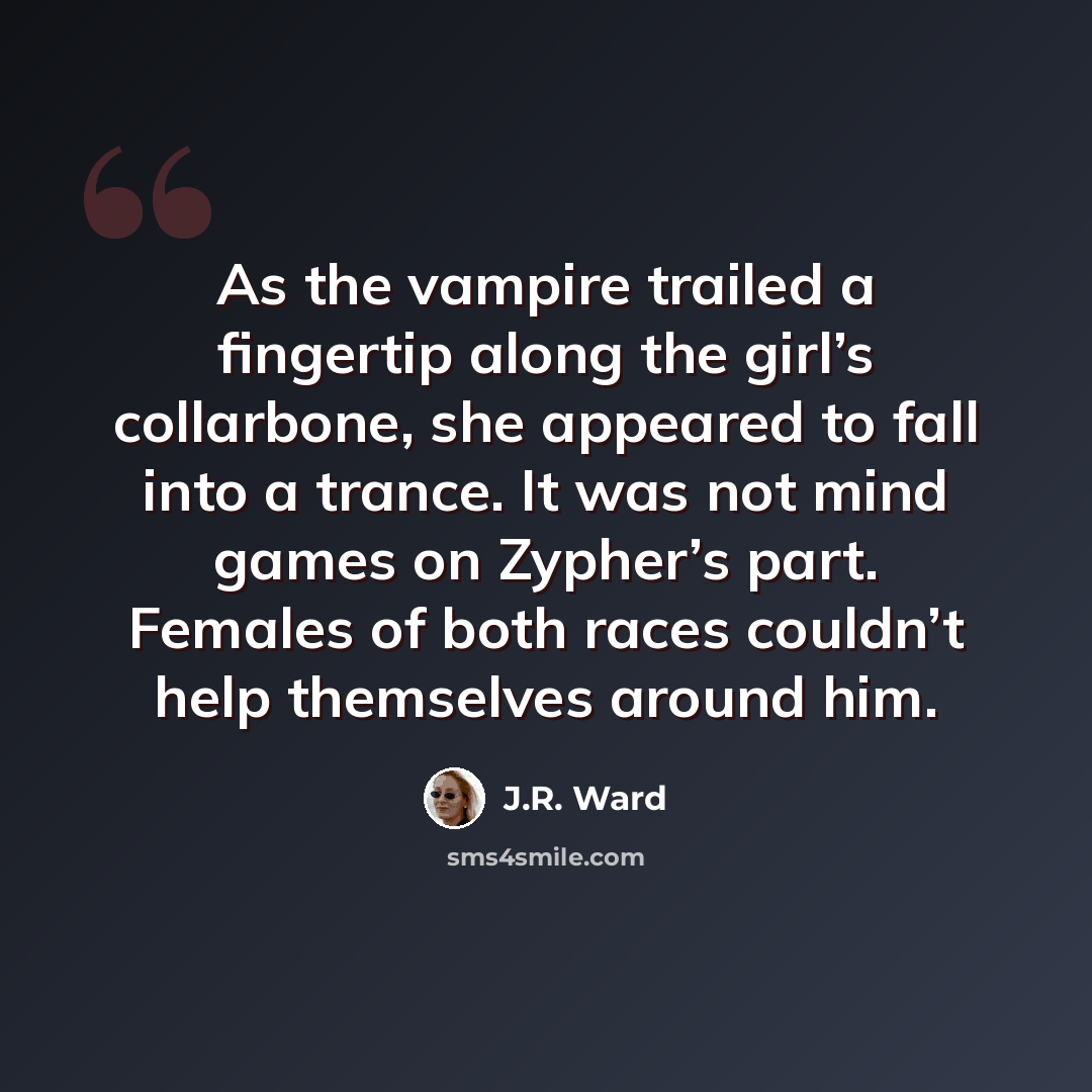 “As the vampire trailed a fingertip along the girl’s collarbone, she appeared to fall into a trance. It was not mind games on Zypher’s part. Females of both races couldn’t help themselves around him.” quote by J.R. Ward