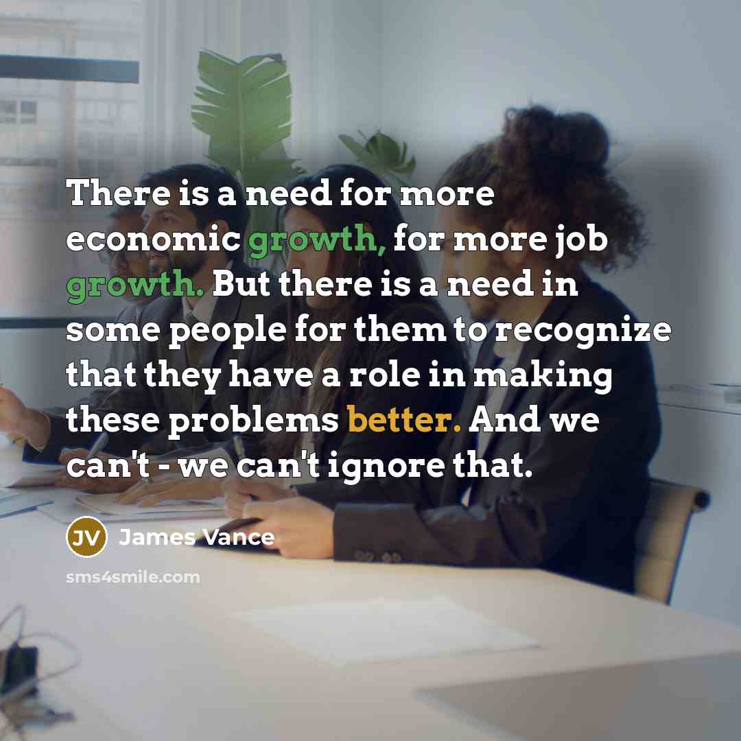 “There is a need for more economic growth, for more job growth. But there is a need in some people for them to recognize that they have a role in making these problems better. And we can't - we can't ignore that.” quote by James Vance