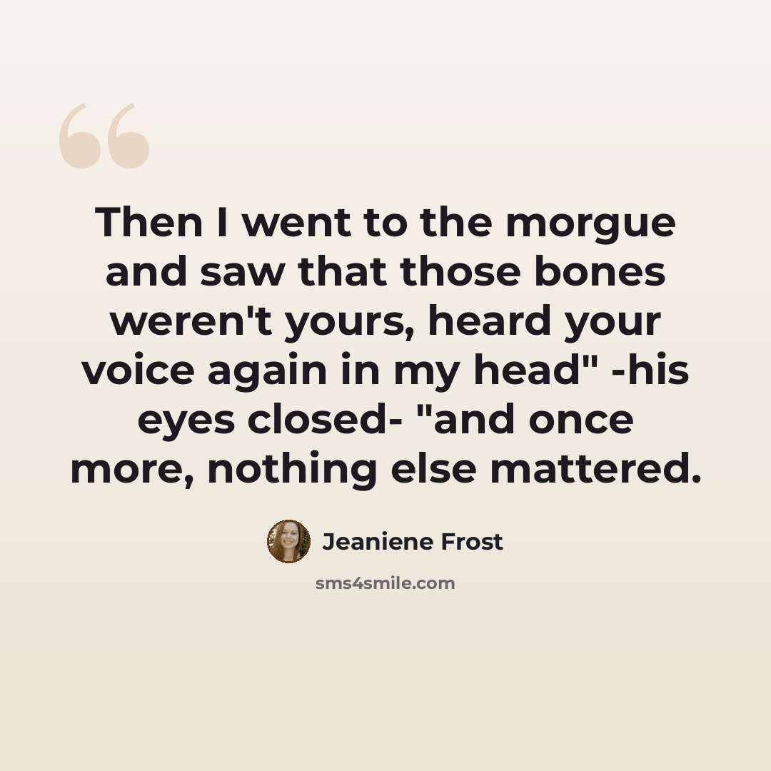“Then I went to the morgue and saw that those bones weren't yours, heard your voice again in my head" -his eyes closed- "and once more, nothing else mattered.” quote by Jeaniene Frost