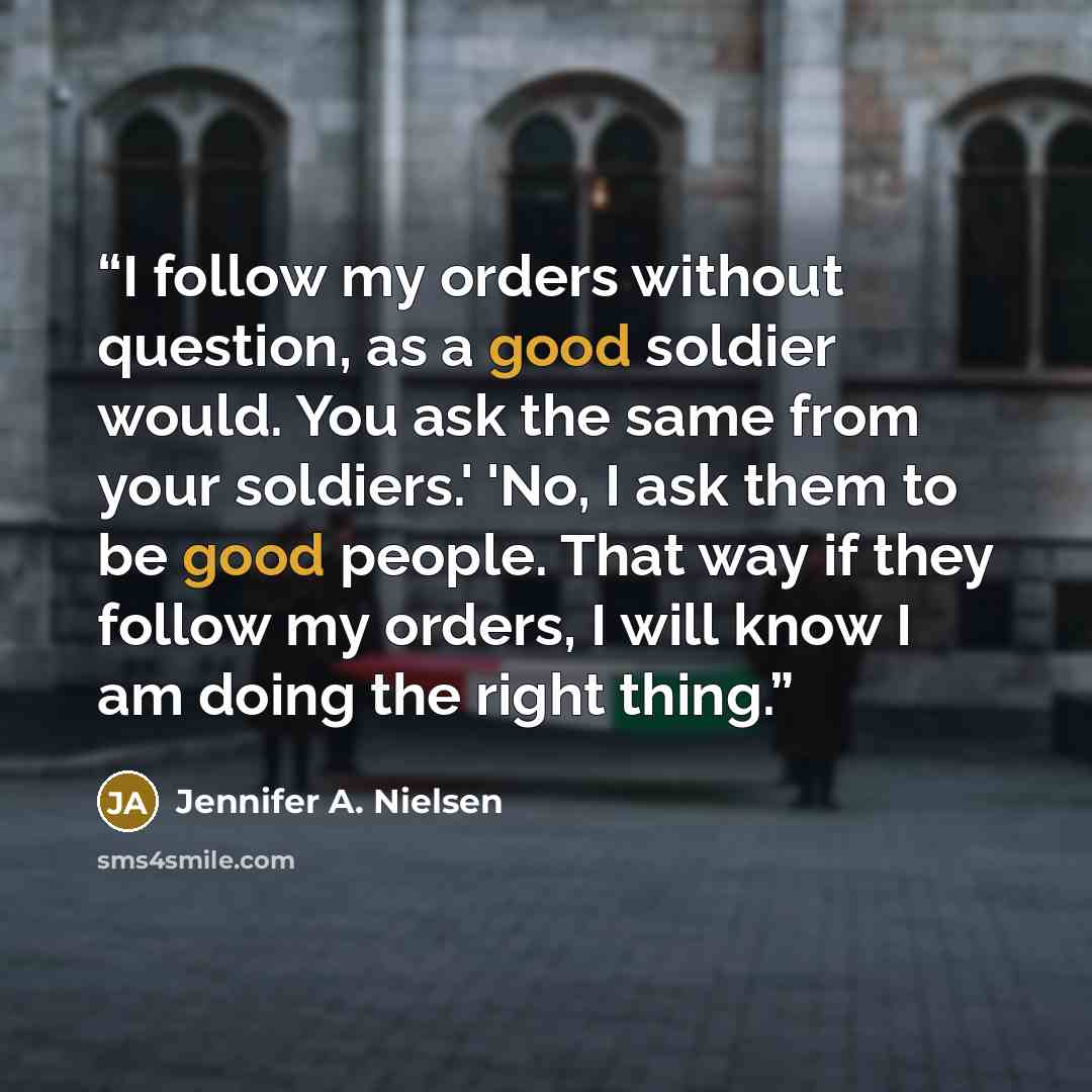 “I follow my orders without question, as a good soldier would. You ask the same from your soldiers.' 'No, I ask them to be good people. That way if they follow my orders, I will know I am doing the right thing.” quote by Jennifer A. Nielsen