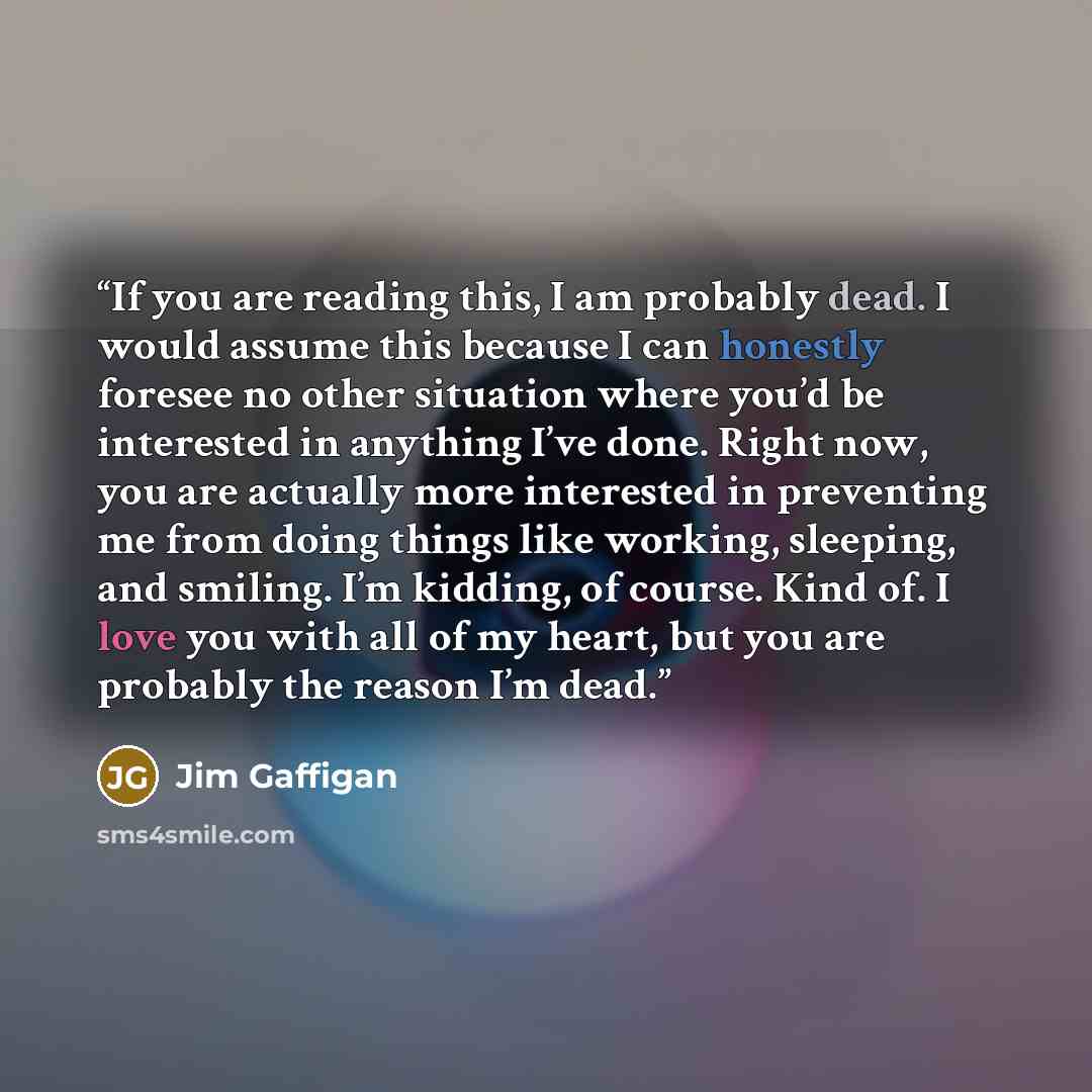 “If you are reading this, I am probably dead. I would assume this because I can honestly foresee no other situation where you’d be interested in anything I’ve done. Right now, you are actually more interested in preventing me from doing things like working, sleeping, and smiling. I’m kidding, of…” quote by Jim Gaffigan
