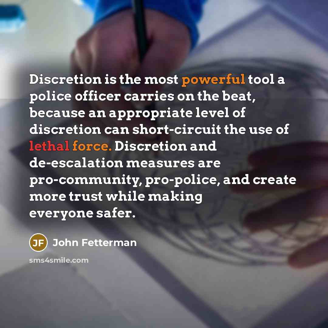“Discretion is the most powerful tool a police officer carries on the beat, because an appropriate level of discretion can short-circuit the use of lethal force. Discretion and de-escalation measures are pro-community, pro-police, and create more trust while making everyone safer.” quote by John Fetterman