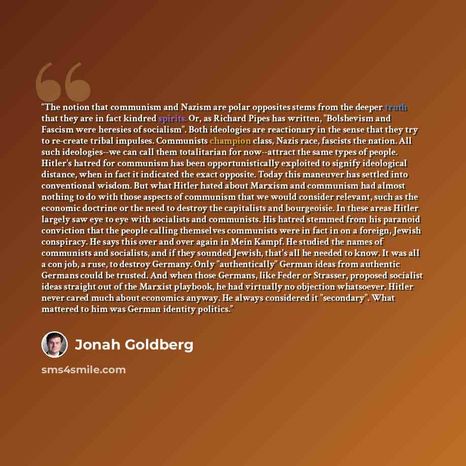“The notion that communism and Nazism are polar opposites stems from the deeper truth that they are in fact kindred spirits. Or, as Richard Pipes has written, "Bolshevism and Fascism were heresies of socialism". Both ideologies are reactionary in the sense that they try to re-create tribal…” quote by Jonah Goldberg