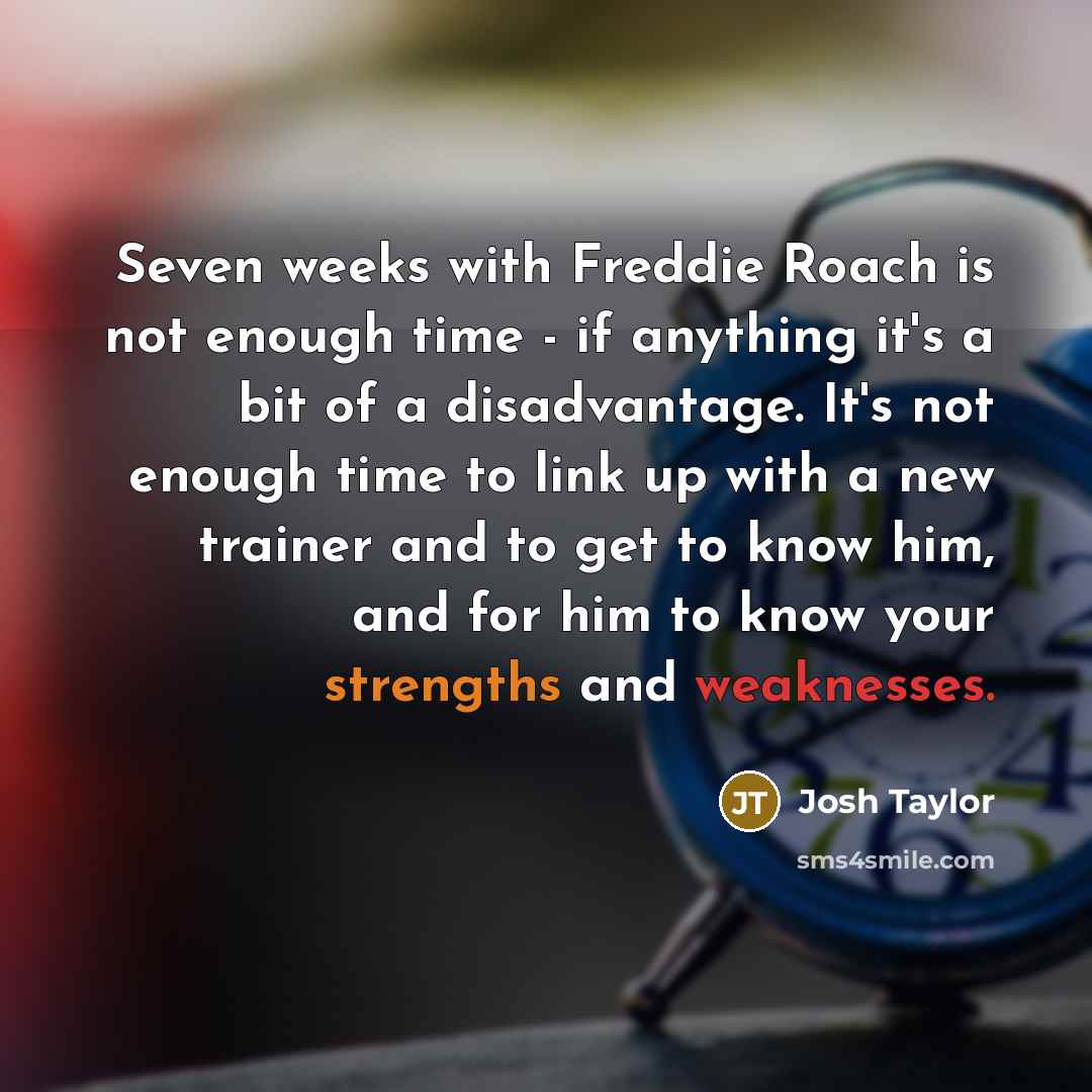 “Seven weeks with Freddie Roach is not enough time - if anything it's a bit of a disadvantage. It's not enough time to link up with a new trainer and to get to know him, and for him to know your strengths and weaknesses.” quote by Josh Taylor